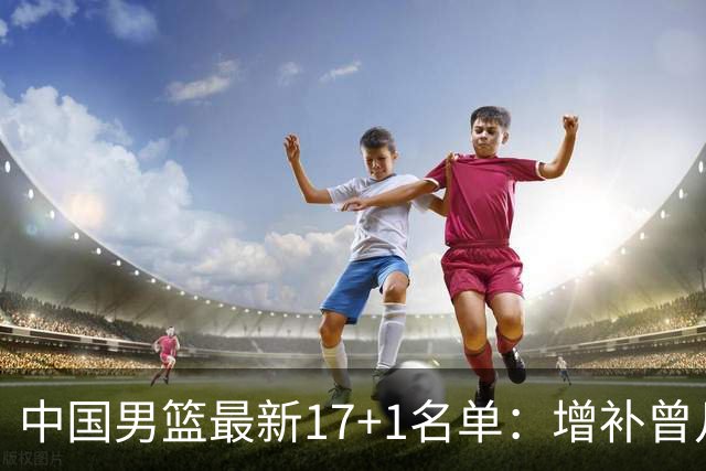 中国男篮最新17+1名单：增补曾凡博贺希宁王浩然 杨瀚森8日报到